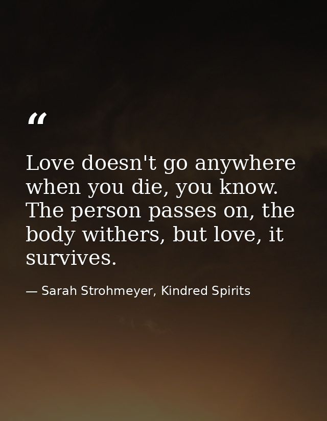 Love doesn't go anywhere when you die, you know. The person passes on, the body withers, but love, it survives. — Sarah Strohmeyer, Kindred Spirits