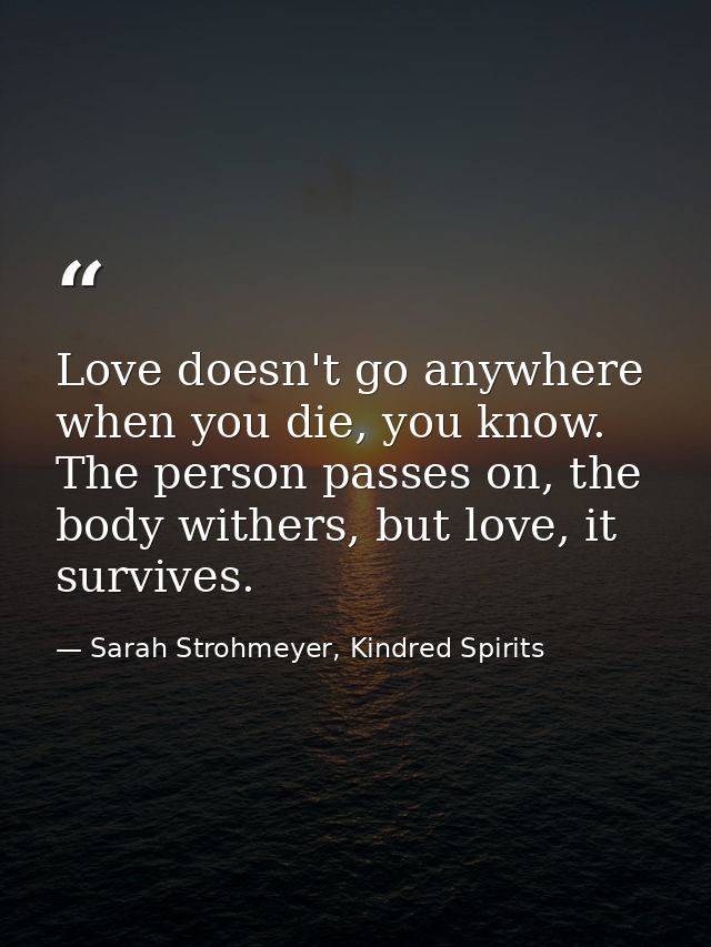 Love doesn't go anywhere when you die, you know. The person passes on, the body withers, but love, it survives. — Sarah Strohmeyer, Kindred Spirits