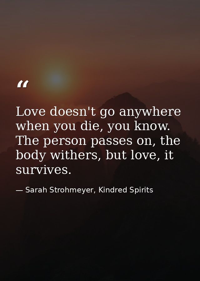 Love doesn't go anywhere when you die, you know. The person passes on, the body withers, but love, it survives. — Sarah Strohmeyer, Kindred Spirits