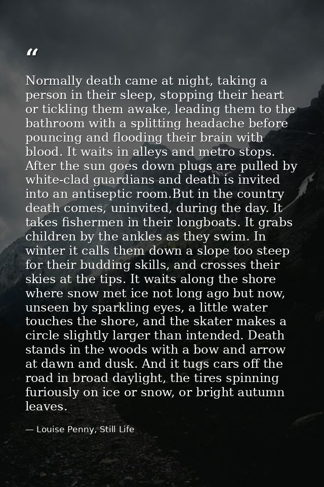 Normally death came at night, taking a person in their sleep, stopping their heart or tickling them awake, leading them  — Louise Penny, Still Life