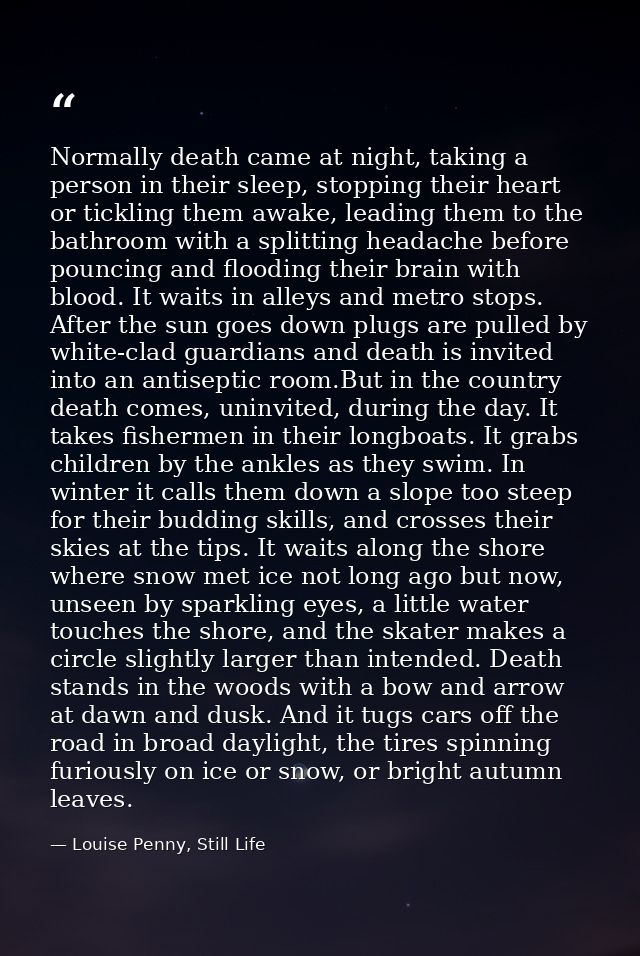 Normally death came at night, taking a person in their sleep, stopping their heart or tickling them awake, leading them  — Louise Penny, Still Life