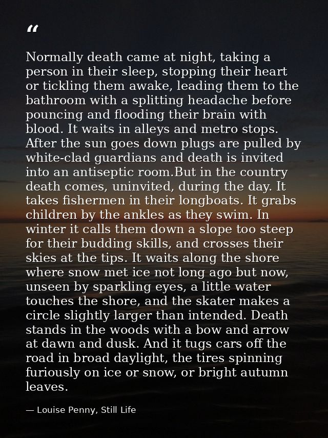Normally death came at night, taking a person in their sleep, stopping their heart or tickling them awake, leading them  — Louise Penny, Still Life