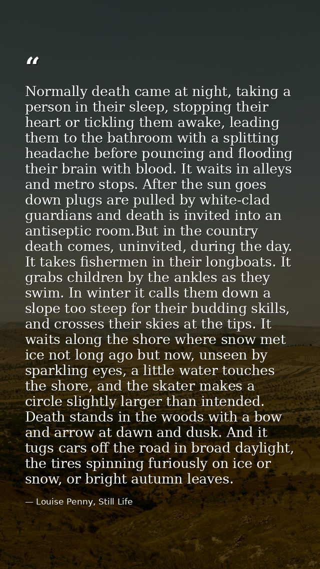 Normally death came at night, taking a person in their sleep, stopping their heart or tickling them awake, leading them  — Louise Penny, Still Life