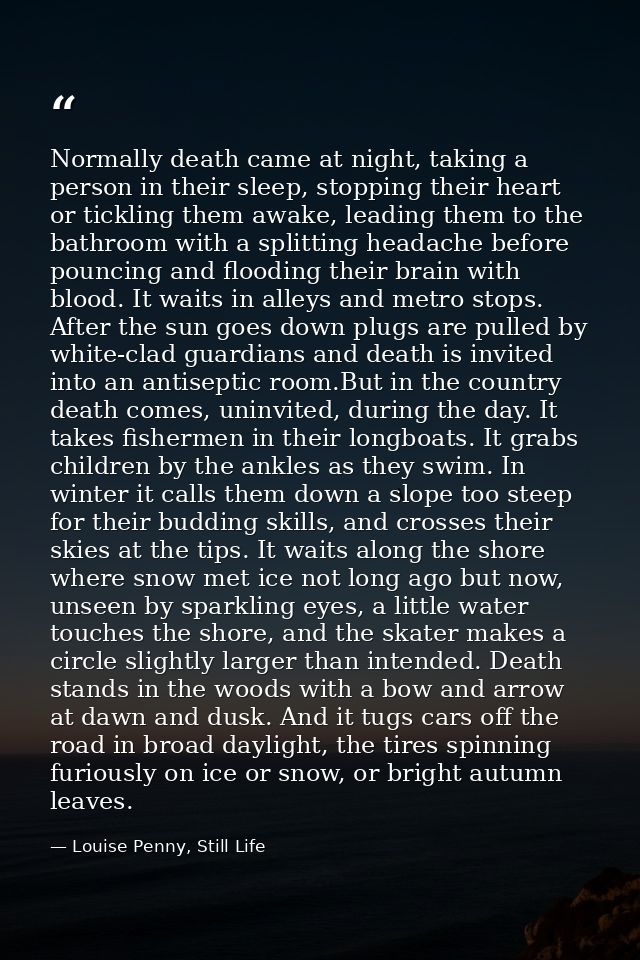 Normally death came at night, taking a person in their sleep, stopping their heart or tickling them awake, leading them  — Louise Penny, Still Life