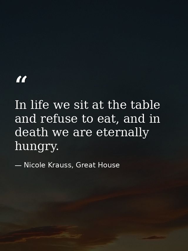 In life we sit at the table and refuse to eat, and in death we are eternally hungry. — Nicole Krauss, Great House