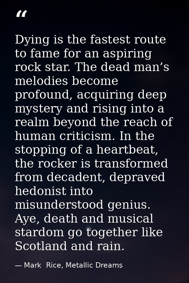 Dying is the fastest route to fame for an aspiring rock star. The dead man’s melodies become profound, acquiring deep my — Mark  Rice, Metallic Dreams