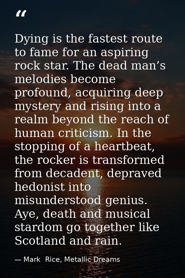 Dying is the fastest route to fame for an aspiring rock star. The dead man’s melodies become profound, acquiring deep my — Mark  Rice, Metallic Dreams