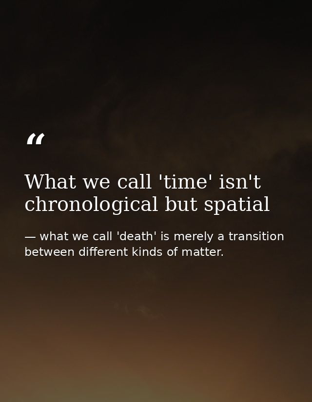 What we call 'time' isn't chronological but spatial — what we call 'death' is merely a transition between different kinds of matter.