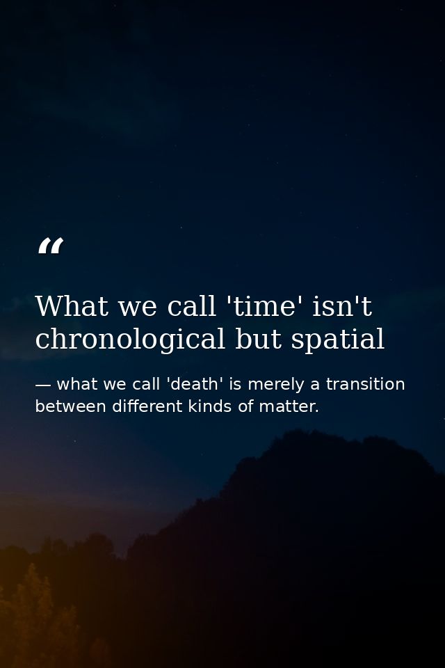 What we call 'time' isn't chronological but spatial — what we call 'death' is merely a transition between different kinds of matter.
