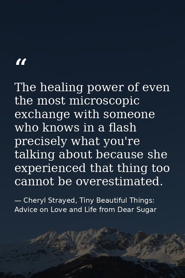 The healing power of even the most microscopic exchange with someone who knows in a flash precisely what you're talking  — Cheryl Strayed, Tiny Beautiful Things: Advice on Love and Life from Dear Sugar