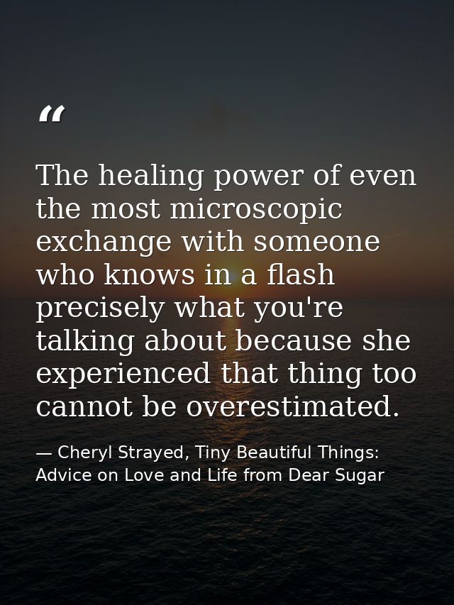 The healing power of even the most microscopic exchange with someone who knows in a flash precisely what you're talking  — Cheryl Strayed, Tiny Beautiful Things: Advice on Love and Life from Dear Sugar