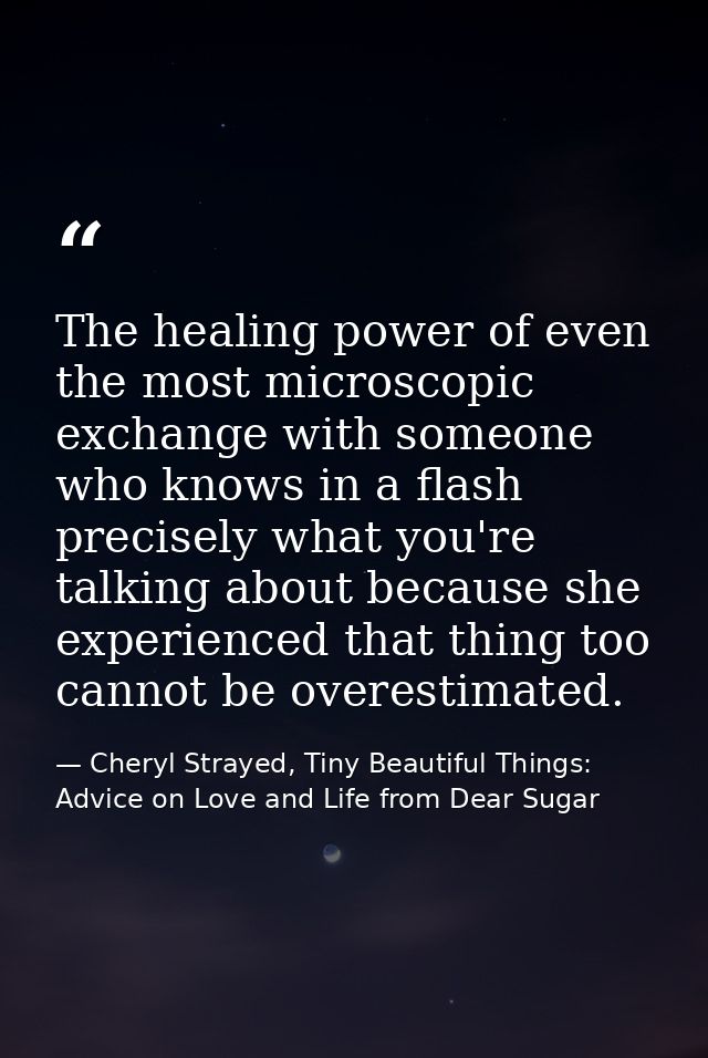 The healing power of even the most microscopic exchange with someone who knows in a flash precisely what you're talking  — Cheryl Strayed, Tiny Beautiful Things: Advice on Love and Life from Dear Sugar