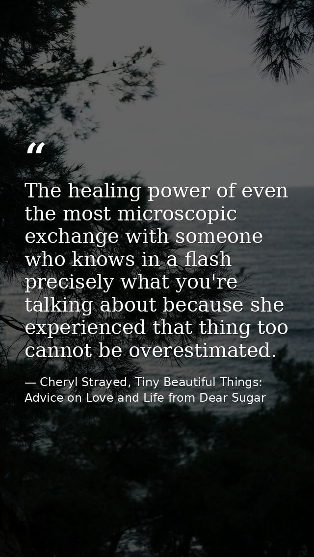 The healing power of even the most microscopic exchange with someone who knows in a flash precisely what you're talking  — Cheryl Strayed, Tiny Beautiful Things: Advice on Love and Life from Dear Sugar