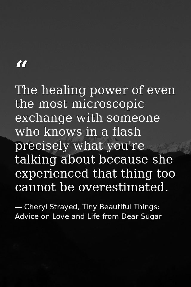 The healing power of even the most microscopic exchange with someone who knows in a flash precisely what you're talking  — Cheryl Strayed, Tiny Beautiful Things: Advice on Love and Life from Dear Sugar