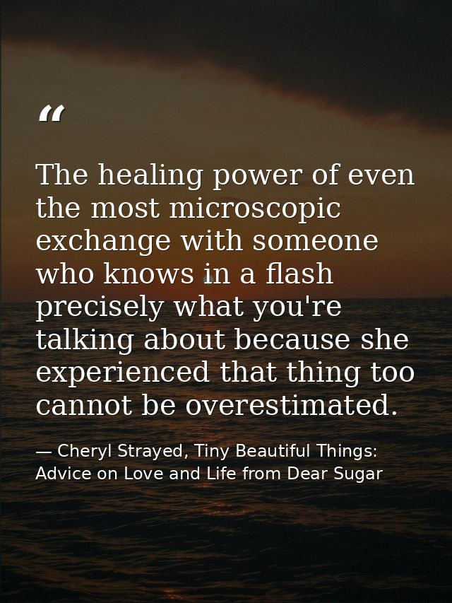 The healing power of even the most microscopic exchange with someone who knows in a flash precisely what you're talking  — Cheryl Strayed, Tiny Beautiful Things: Advice on Love and Life from Dear Sugar