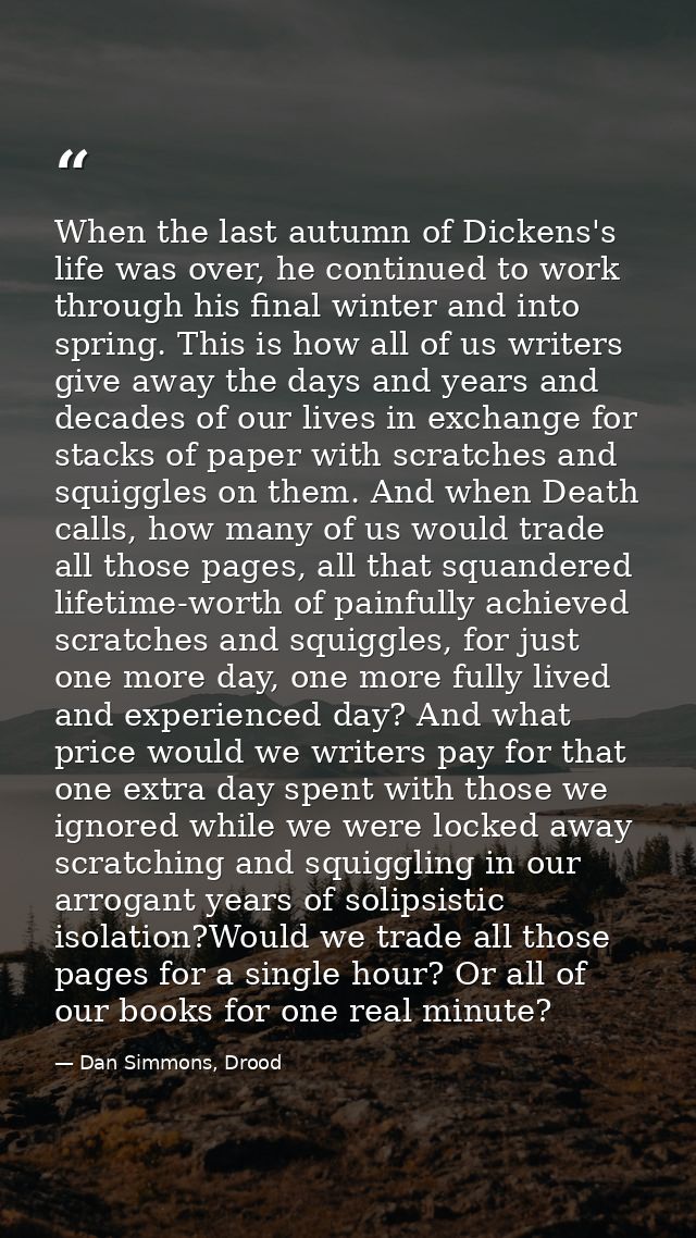 When the last autumn of Dickens's life was over, he continued to work through his final winter and into spring. This is  — Dan Simmons, Drood