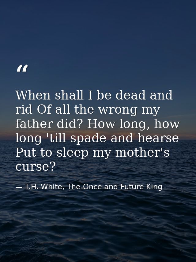 When shall I be dead and rid Of all the wrong my father did? How long, how long 'till spade and hearse Put to sleep my m — T.H. White, The Once and Future King