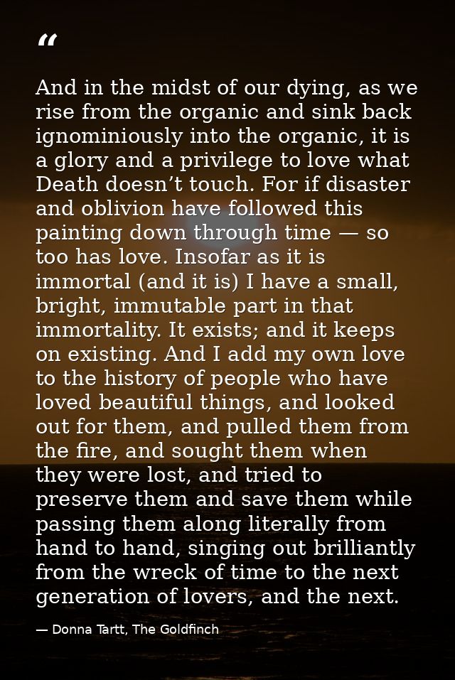 And in the midst of our dying, as we rise from the organic and sink back ignominiously into the organic, it is a glory a — Donna Tartt, The Goldfinch