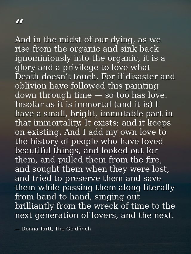 And in the midst of our dying, as we rise from the organic and sink back ignominiously into the organic, it is a glory a — Donna Tartt, The Goldfinch