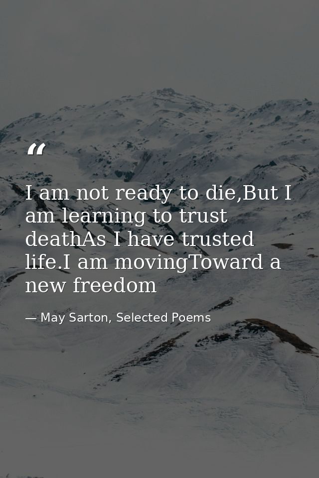 I am not ready to die,But I am learning to trust deathAs I have trusted life.I am movingToward a new freedom — May Sarton, Selected Poems