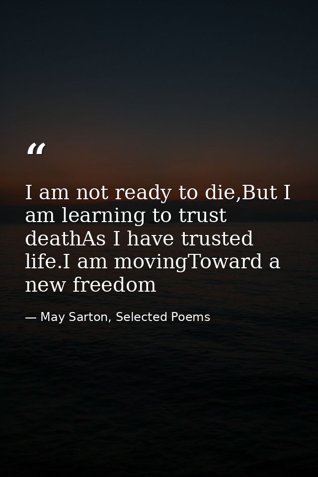 I am not ready to die,But I am learning to trust deathAs I have trusted life.I am movingToward a new freedom — May Sarton, Selected Poems