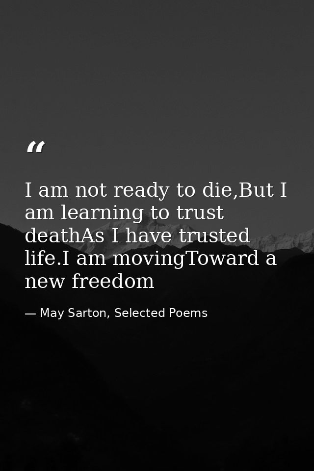 I am not ready to die,But I am learning to trust deathAs I have trusted life.I am movingToward a new freedom — May Sarton, Selected Poems