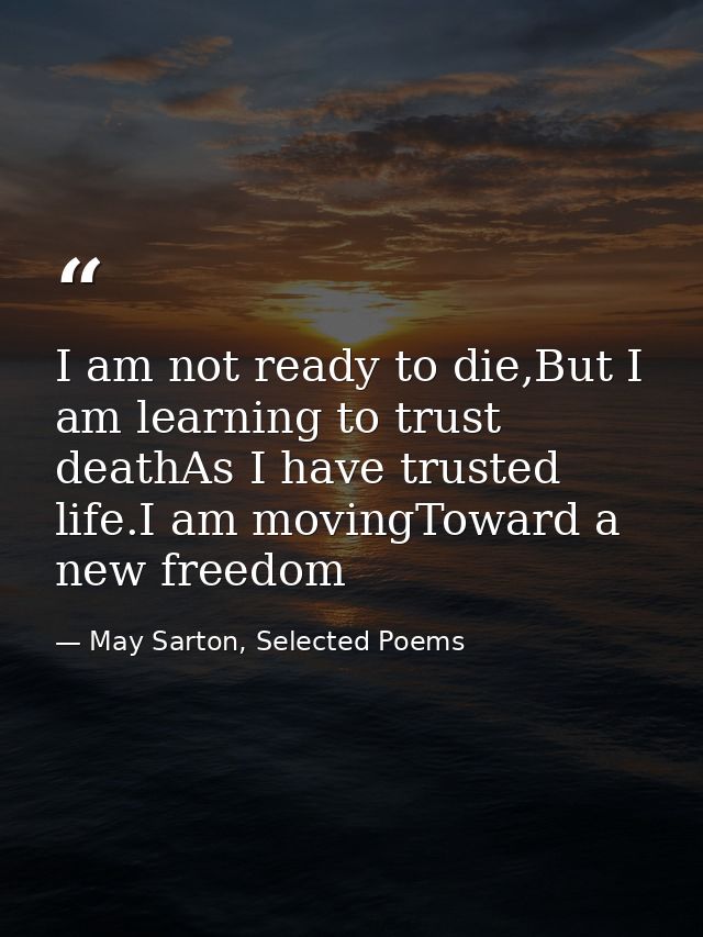 I am not ready to die,But I am learning to trust deathAs I have trusted life.I am movingToward a new freedom — May Sarton, Selected Poems