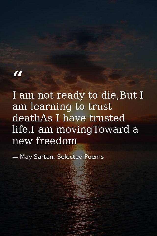 I am not ready to die,But I am learning to trust deathAs I have trusted life.I am movingToward a new freedom — May Sarton, Selected Poems