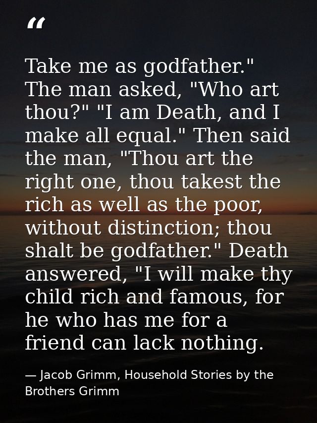 Take me as godfather." The man asked, "Who art thou?" "I am Death, and I make all equal." Then said the man, "Thou art t — Jacob Grimm, Household Stories by the Brothers Grimm