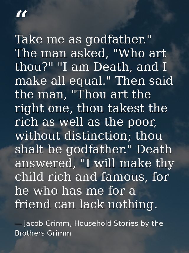 Take me as godfather." The man asked, "Who art thou?" "I am Death, and I make all equal." Then said the man, "Thou art t — Jacob Grimm, Household Stories by the Brothers Grimm