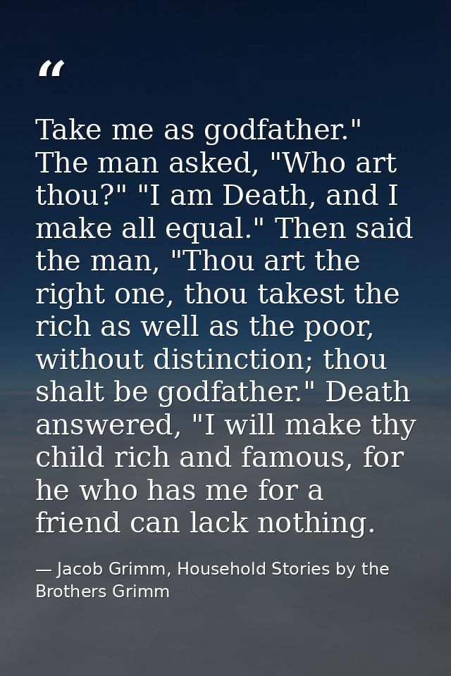 Take me as godfather." The man asked, "Who art thou?" "I am Death, and I make all equal." Then said the man, "Thou art t — Jacob Grimm, Household Stories by the Brothers Grimm