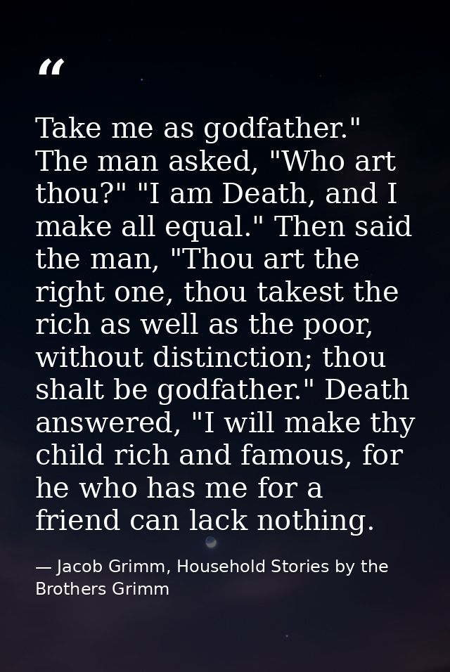 Take me as godfather." The man asked, "Who art thou?" "I am Death, and I make all equal." Then said the man, "Thou art t — Jacob Grimm, Household Stories by the Brothers Grimm
