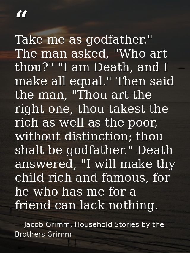 Take me as godfather." The man asked, "Who art thou?" "I am Death, and I make all equal." Then said the man, "Thou art t — Jacob Grimm, Household Stories by the Brothers Grimm