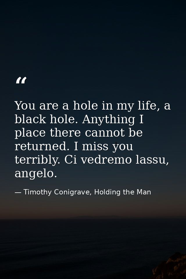 You are a hole in my life, a black hole. Anything I place there cannot be returned. I miss you terribly. Ci vedremo lass — Timothy Conigrave, Holding the Man