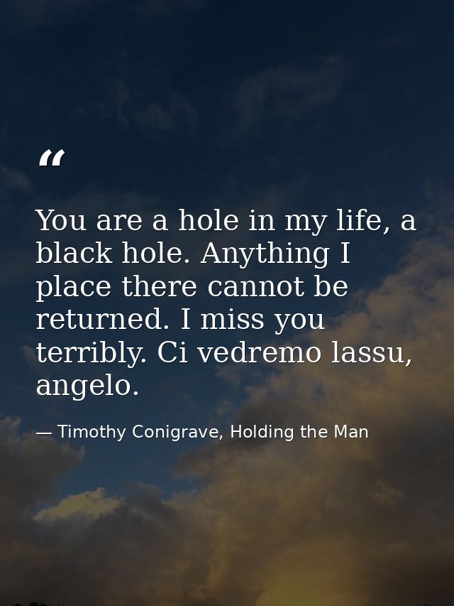 You are a hole in my life, a black hole. Anything I place there cannot be returned. I miss you terribly. Ci vedremo lass — Timothy Conigrave, Holding the Man