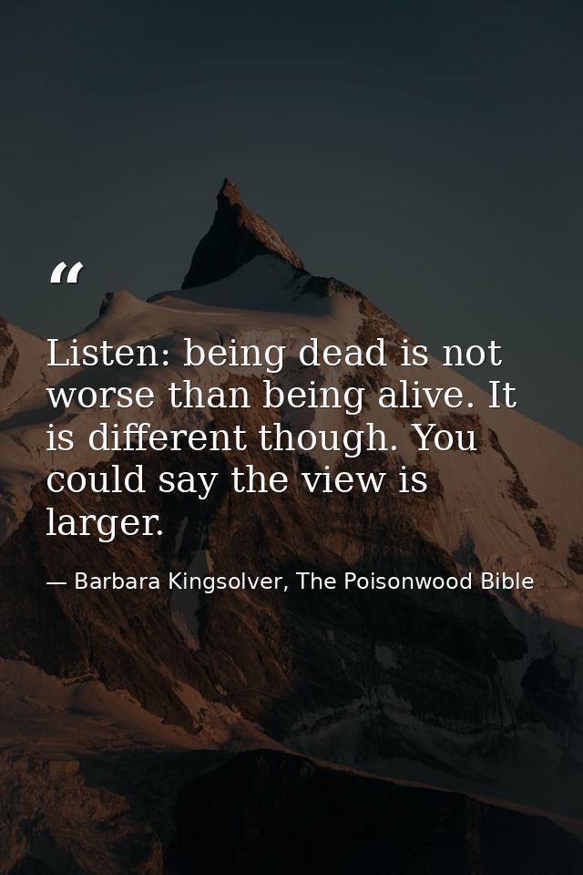 Listen: being dead is not worse than being alive. It is different though. You could say the view is larger. — Barbara Kingsolver, The Poisonwood Bible