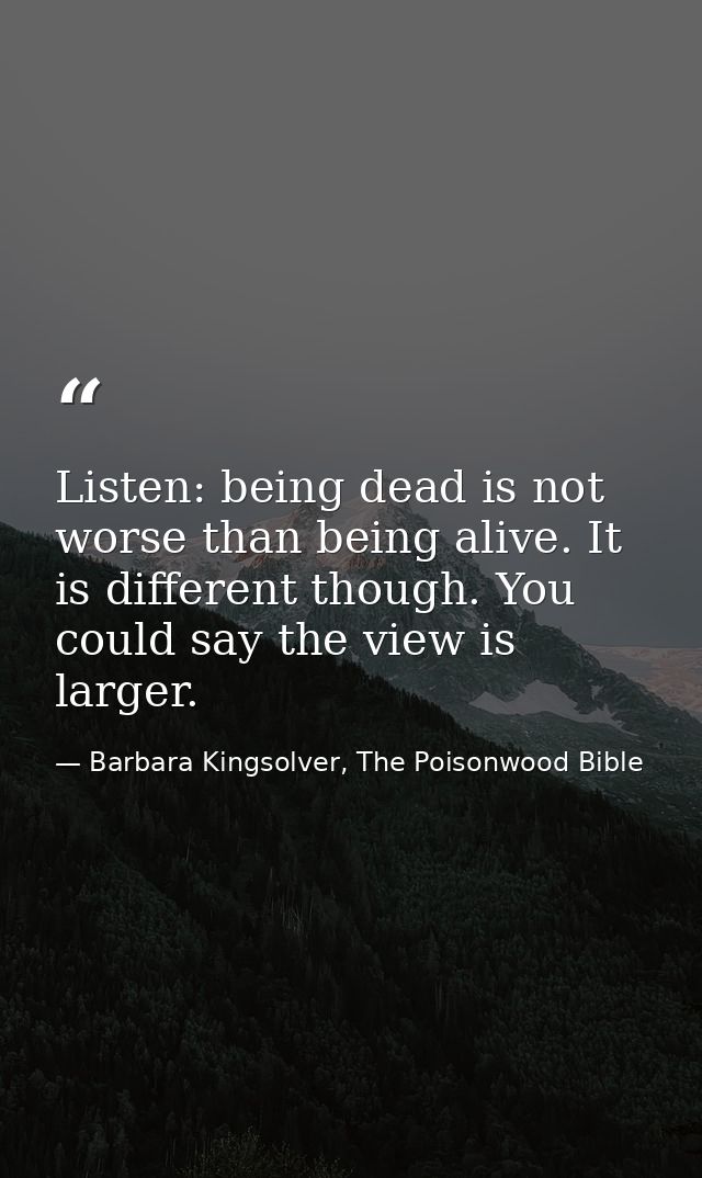 Listen: being dead is not worse than being alive. It is different though. You could say the view is larger. — Barbara Kingsolver, The Poisonwood Bible