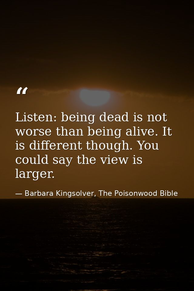 Listen: being dead is not worse than being alive. It is different though. You could say the view is larger. — Barbara Kingsolver, The Poisonwood Bible