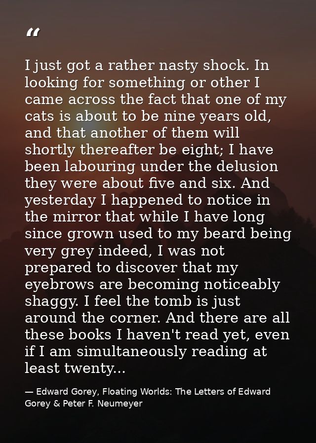 I just got a rather nasty shock. In looking for something or other I came across the fact that one of my cats is about t — Edward Gorey, Floating Worlds: The Letters of Edward Gorey & Peter F. Neumeyer