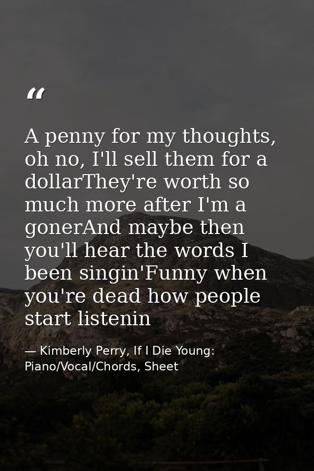 A penny for my thoughts, oh no, I'll sell them for a dollarThey're worth so much more after I'm a gonerAnd maybe then yo — Kimberly Perry, If I Die Young: Piano/Vocal/Chords, Sheet