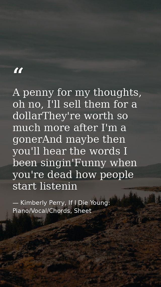 A penny for my thoughts, oh no, I'll sell them for a dollarThey're worth so much more after I'm a gonerAnd maybe then yo — Kimberly Perry, If I Die Young: Piano/Vocal/Chords, Sheet