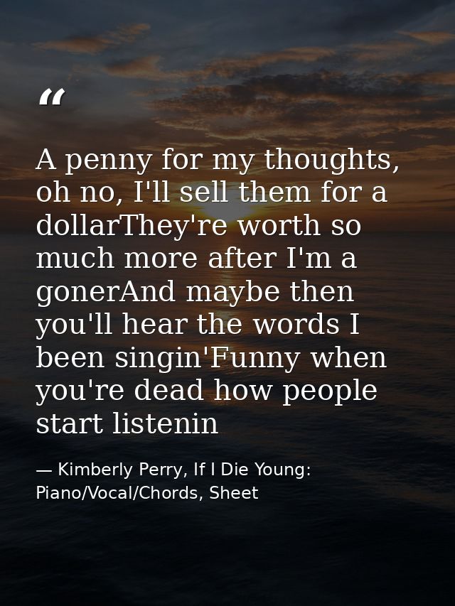 A penny for my thoughts, oh no, I'll sell them for a dollarThey're worth so much more after I'm a gonerAnd maybe then yo — Kimberly Perry, If I Die Young: Piano/Vocal/Chords, Sheet