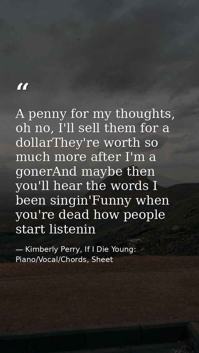 A penny for my thoughts, oh no, I'll sell them for a dollarThey're worth so much more after I'm a gonerAnd maybe then yo — Kimberly Perry, If I Die Young: Piano/Vocal/Chords, Sheet