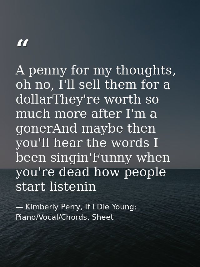 A penny for my thoughts, oh no, I'll sell them for a dollarThey're worth so much more after I'm a gonerAnd maybe then yo — Kimberly Perry, If I Die Young: Piano/Vocal/Chords, Sheet