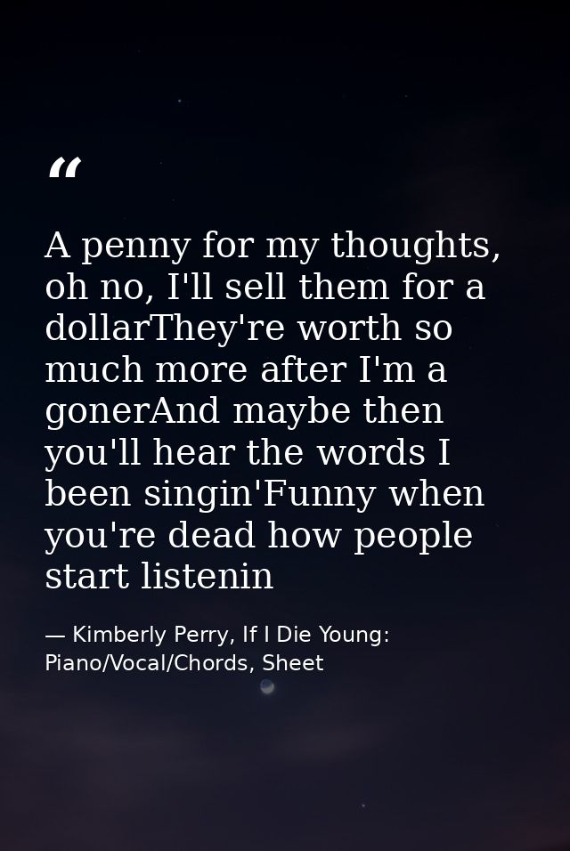 A penny for my thoughts, oh no, I'll sell them for a dollarThey're worth so much more after I'm a gonerAnd maybe then yo — Kimberly Perry, If I Die Young: Piano/Vocal/Chords, Sheet