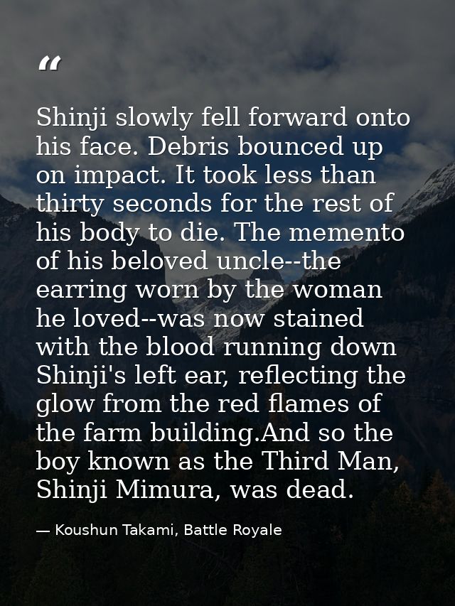 Shinji slowly fell forward onto his face. Debris bounced up on impact. It took less than thirty seconds for the rest of  — Koushun Takami, Battle Royale