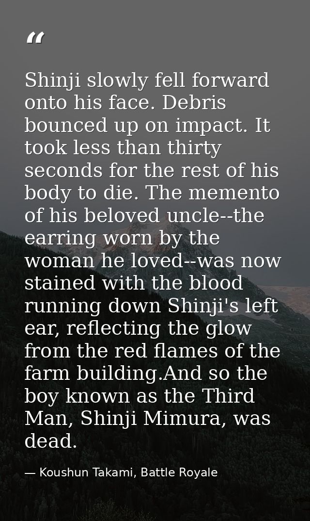 Shinji slowly fell forward onto his face. Debris bounced up on impact. It took less than thirty seconds for the rest of  — Koushun Takami, Battle Royale