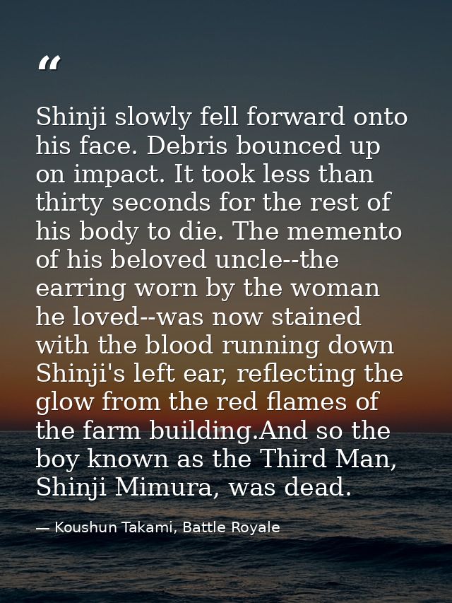 Shinji slowly fell forward onto his face. Debris bounced up on impact. It took less than thirty seconds for the rest of  — Koushun Takami, Battle Royale