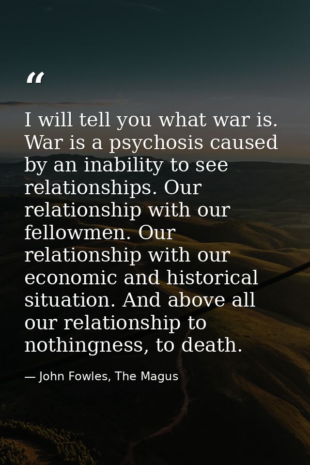 I will tell you what war is. War is a psychosis caused by an inability to see relationships. Our relationship with our f — John Fowles, The Magus