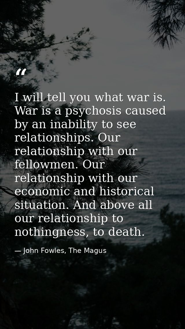 I will tell you what war is. War is a psychosis caused by an inability to see relationships. Our relationship with our f — John Fowles, The Magus